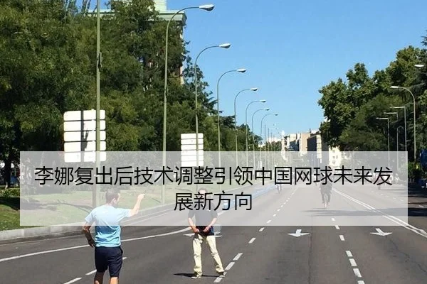 李娜复出后技术调整引领中国网球未来发展新方向