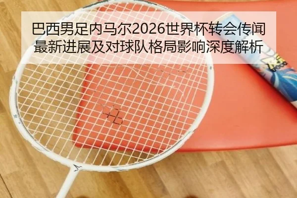 巴西男足内马尔2026世界杯转会传闻最新进展及对球队格局影响深度解析